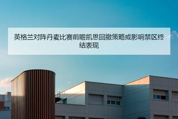 英格兰对阵丹麦比赛前瞻凯恩回撤策略或影响禁区终结表现