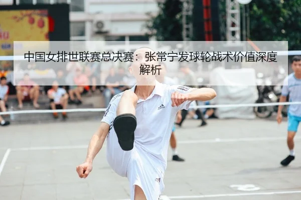 中国女排世联赛总决赛：张常宁发球轮战术价值深度解析