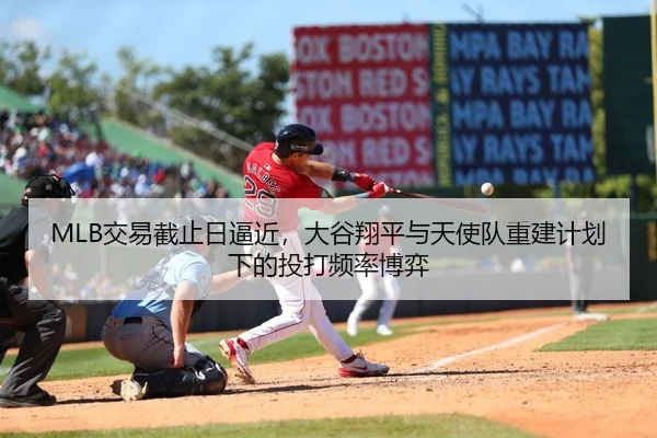 MLB交易截止日逼近，大谷翔平与天使队重建计划下的投打频率博弈