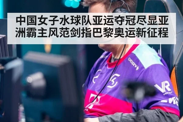 中国女子水球队亚运夺冠尽显亚洲霸主风范剑指巴黎奥运新征程