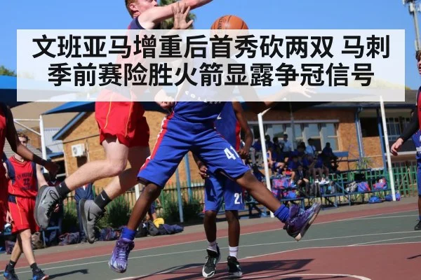 文班亚马增重后首秀砍两双 马刺季前赛险胜火箭显露争冠信号