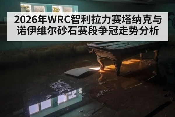 2026年WRC智利拉力赛塔纳克与诺伊维尔砂石赛段争冠走势分析
